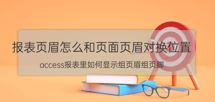 报表页眉怎么和页面页眉对换位置 access报表里如何显示组页眉组页脚？